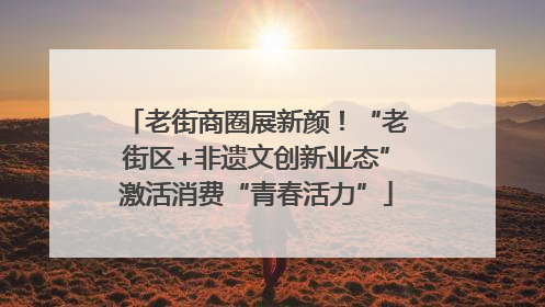 老街商圈展新颜！“老街区+非遗文创新业态”激活消费“青春活力”