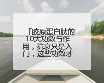 胶原蛋白肽的10大功效与作用，抗衰只是入门，这些功效才是王炸