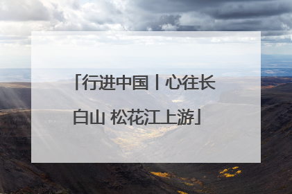 行进中国丨心往长白山 松花江上游