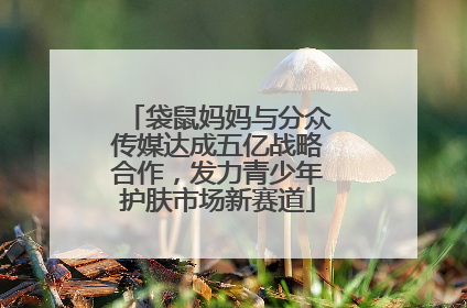 袋鼠妈妈与分众传媒达成五亿战略合作，发力青少年护肤市场新赛道