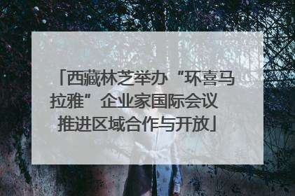 西藏林芝举办“环喜马拉雅”企业家国际会议 推进区域合作与开放
