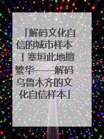 解码文化自信的城市样本丨塞垣此地擅繁华——解码乌鲁木齐的文化自信样本