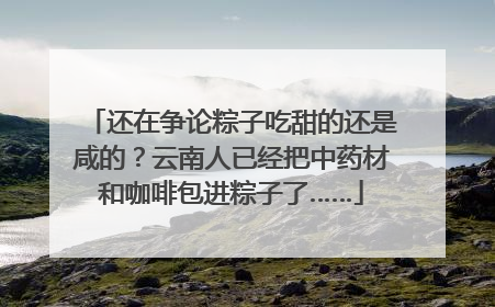 还在争论粽子吃甜的还是咸的？云南人已经把中药材和咖啡包进粽子了……