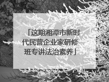 这期湘潭市新时代民营企业家研修班专讲法治素养