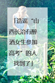 造谣“山西长治有醉酒女生参加高考”的人找到了