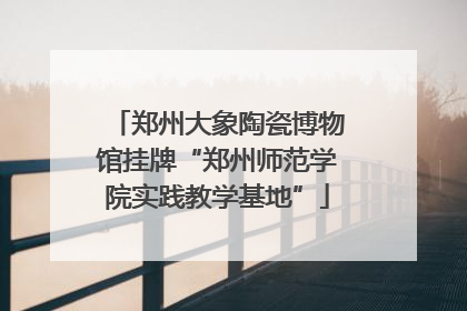 郑州大象陶瓷博物馆挂牌“郑州师范学院实践教学基地”