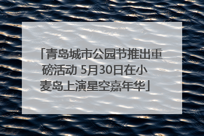 青岛城市公园节推出重磅活动 5月30日在小麦岛上演星空嘉年华