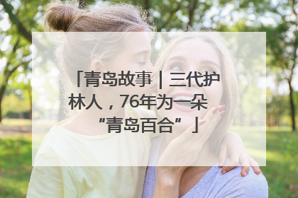 青岛故事｜三代护林人，76年为一朵“青岛百合”