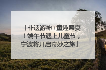 非遗游神+童趣盛宴！端午节遇上儿童节，宁波将开启奇妙之旅
