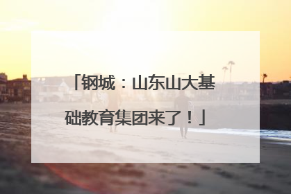 钢城：山东山大基础教育集团来了！
