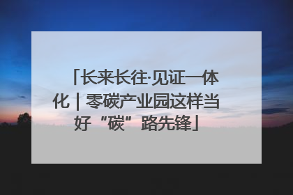 长来长往·见证一体化｜零碳产业园这样当好“碳”路先锋