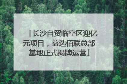 长沙自贸临空区迎亿元项目，益选佰联总部基地正式揭牌运营