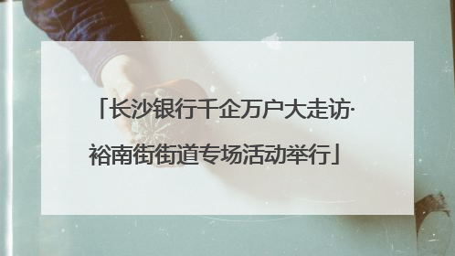 长沙银行千企万户大走访·裕南街街道专场活动举行