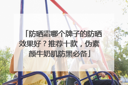 防晒霜哪个牌子的防晒效果好？推荐十款，伪素颜牛奶肌防黑必备