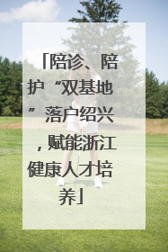 陪诊、陪护“双基地”落户绍兴，赋能浙江健康人才培养