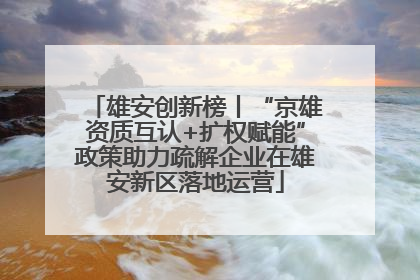 雄安创新榜丨“京雄资质互认+扩权赋能”政策助力疏解企业在雄安新区落地运营