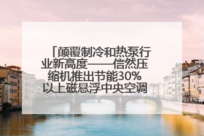颠覆制冷和热泵行业新高度——信然压缩机推出节能30%以上磁悬浮中央空调和磁悬浮热泵