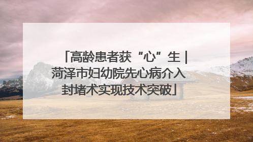 高龄患者获“心”生｜菏泽市妇幼院先心病介入封堵术实现技术突破
