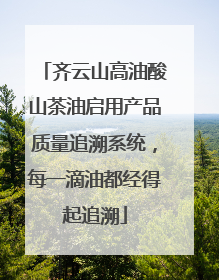 齐云山高油酸山茶油启用产品质量追溯系统，每一滴油都经得起追溯