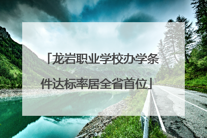 龙岩职业学校办学条件达标率居全省首位