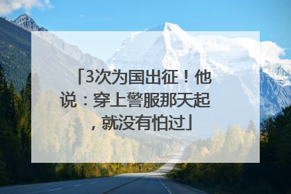 3次为国出征！他说：穿上警服那天起，就没有怕过