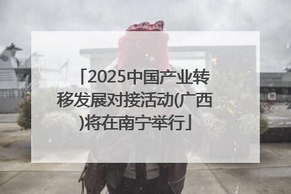 2025中国产业转移发展对接活动(广西)将在南宁举行