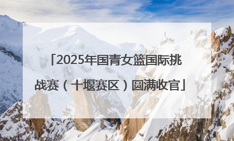 2025年国青女篮国际挑战赛（十堰赛区）圆满收官