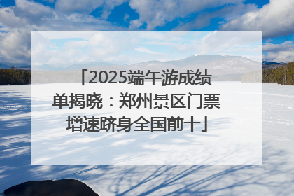 2025端午游成绩单揭晓：郑州景区门票增速跻身全国前十