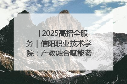 2025高招全服务｜信阳职业技术学院：产教融合赋能老区高质量发展