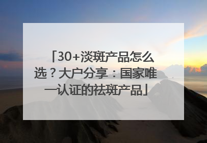 30+淡斑产品怎么选？大户分享：国家唯一认证的祛斑产品