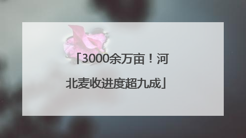 3000余万亩！河北麦收进度超九成