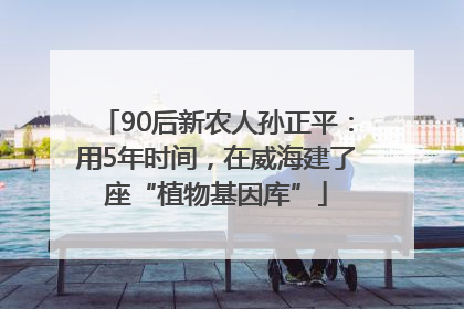 90后新农人孙正平：用5年时间，在威海建了座“植物基因库”
