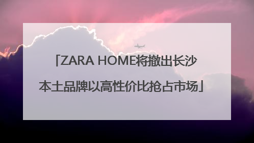 ZARA HOME将撤出长沙 本土品牌以高性价比抢占市场